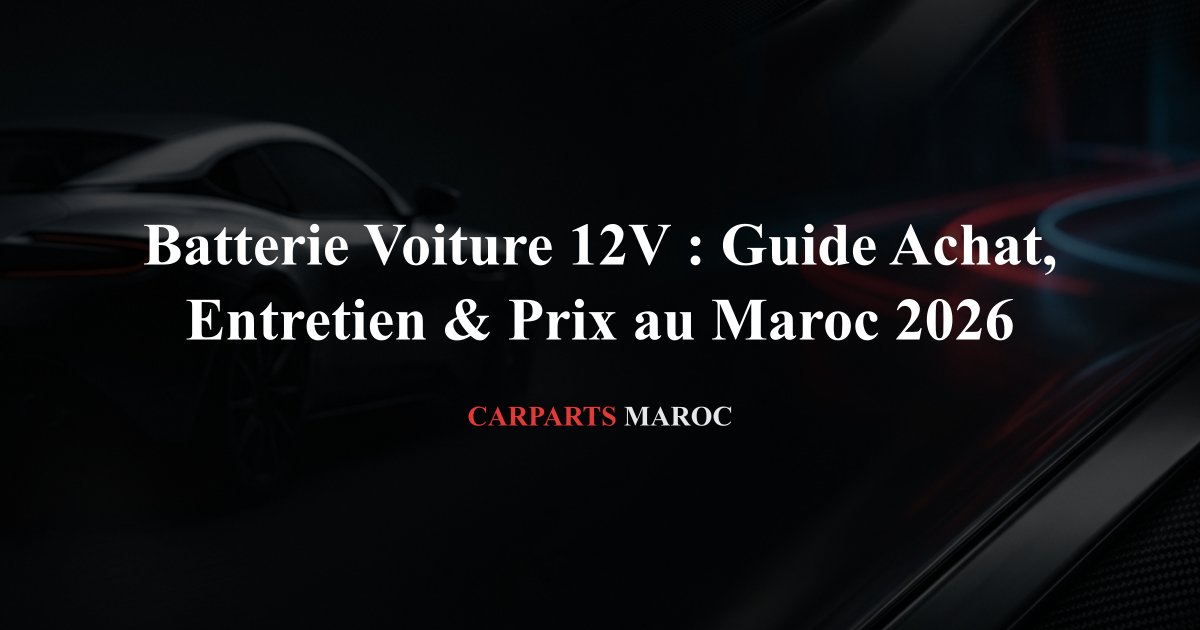 Batterie Voiture 12V : Guide Achat, Entretien & Prix au Maroc 2026
